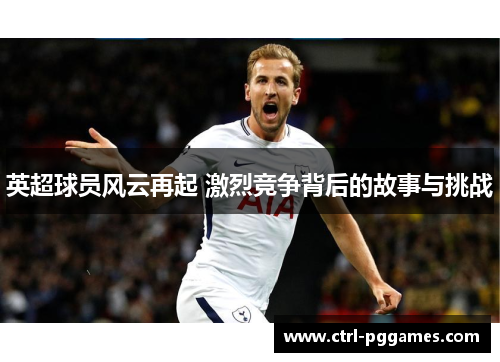 英超球员风云再起 激烈竞争背后的故事与挑战 英超球员风云再起 激烈竞争背后的故事与挑战