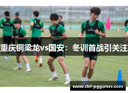 重庆铜梁龙vs国安：冬训首战引关注