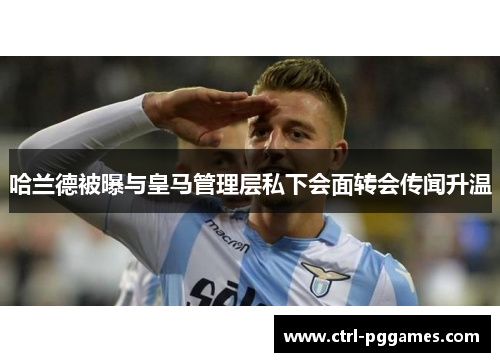 哈兰德被曝与皇马管理层私下会面转会传闻升温