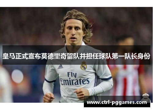 皇马正式宣布莫德里奇留队并担任球队第一队长身份