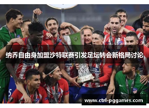 纳乔自由身加盟沙特联赛引发足坛转会新格局讨论