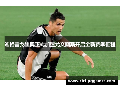 迪格雷戈里奥正式加盟尤文图斯开启全新赛季征程